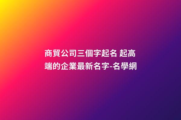 商貿公司三個字起名 起高端的企業最新名字-名學網-第1張-公司起名-玄機派